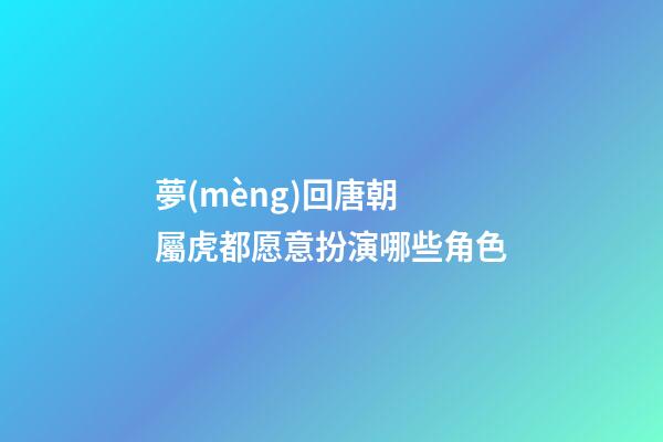 夢(mèng)回唐朝 屬虎都愿意扮演哪些角色